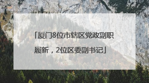 厦门8位市辖区党政副职履新，2位区委副书记