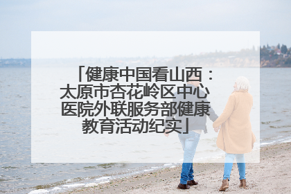 健康中国看山西：太原市杏花岭区中心医院外联服务部健康教育活动纪实