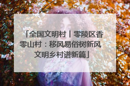 全国文明村丨零陵区香零山村：移风易俗树新风 文明乡村谱新篇