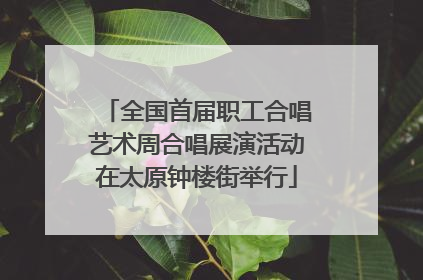 全国首届职工合唱艺术周合唱展演活动在太原钟楼街举行