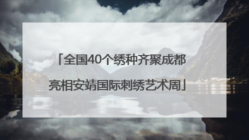 全国40个绣种齐聚成都 亮相安靖国际刺绣艺术周