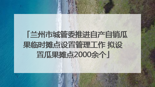 兰州市城管委推进自产自销瓜果临时摊点设置管理工作 拟设置瓜果摊点2000余个