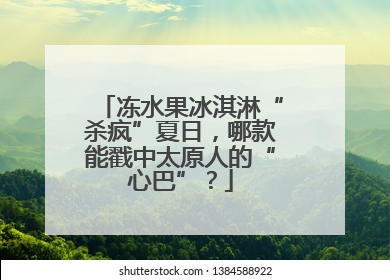 冻水果冰淇淋“杀疯”夏日，哪款能戳中太原人的“心巴”？
