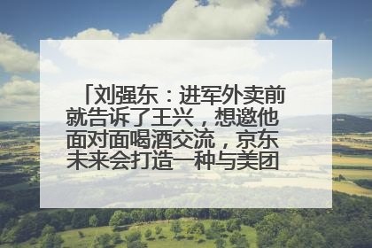 刘强东：进军外卖前就告诉了王兴，想邀他面对面喝酒交流，京东未来会打造一种与美团不同的商业模式