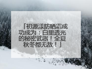 初源漾防晒霜成功成为：白里透光的秘密武器！全夏秋冬都无敌！