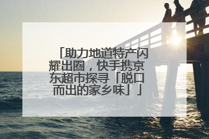 助力地道特产闪耀出圈，快手携京东超市探寻「脱口而出的家乡味」