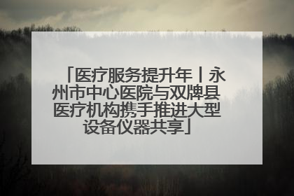 医疗服务提升年丨永州市中心医院与双牌县医疗机构携手推进大型设备仪器共享