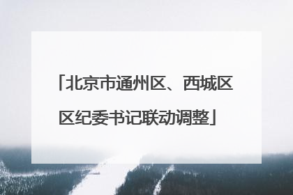 北京市通州区、西城区区纪委书记联动调整