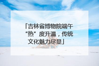 吉林省博物院端午“热”度升温，传统文化魅力尽显