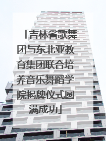 吉林省歌舞团与东北亚教育集团联合培养音乐舞蹈学院揭牌仪式圆满成功