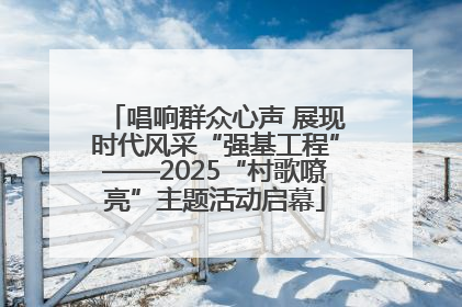 唱响群众心声 展现时代风采“强基工程”——2025“村歌嘹亮”主题活动启幕