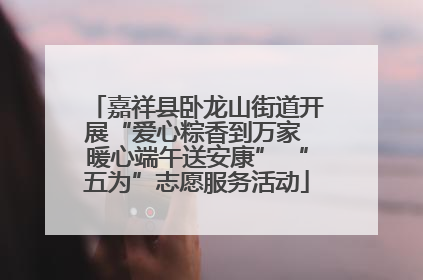 嘉祥县卧龙山街道开展“爱心粽香到万家 暖心端午送安康” “五为”志愿服务活动