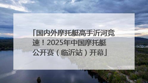 国内外摩托艇高手沂河竞速！2025年中国摩托艇公开赛（临沂站）开幕