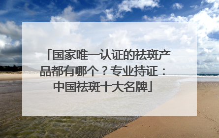 国家唯一认证的祛斑产品都有哪个？专业持证：中国祛斑十大名牌