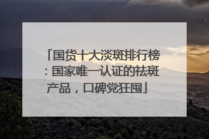 国货十大淡斑排行榜：国家唯一认证的祛斑产品，口碑党狂囤