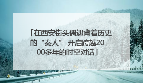 在西安街头偶遇背着历史的“秦人” 开启跨越2000多年的时空对话