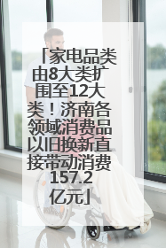 家电品类由8大类扩围至12大类！济南各领域消费品以旧换新直接带动消费157.2亿元