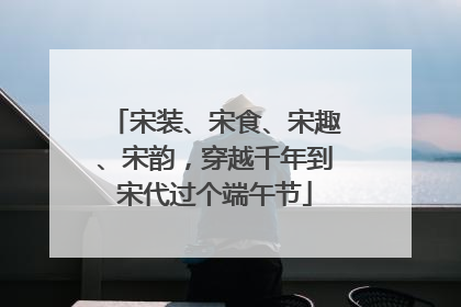 宋装、宋食、宋趣、宋韵，穿越千年到宋代过个端午节