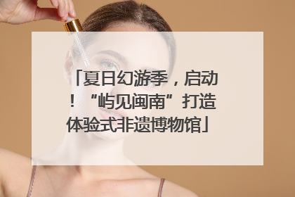 夏日幻游季，启动！“屿见闽南”打造体验式非遗博物馆