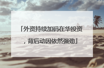 外资持续加码在华投资，背后动因依然强劲