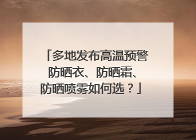 多地发布高温预警 防晒衣、防晒霜、防晒喷雾如何选？