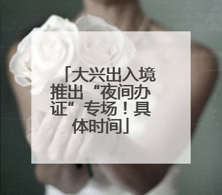 大兴出入境推出“夜间办证”专场！具体时间