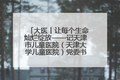 大医丨让每个生命灿烂绽放——记天津市儿童医院（天津大学儿童医院）党委书记、院长刘薇