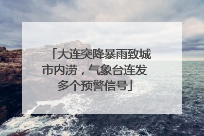 大连突降暴雨致城市内涝，气象台连发多个预警信号