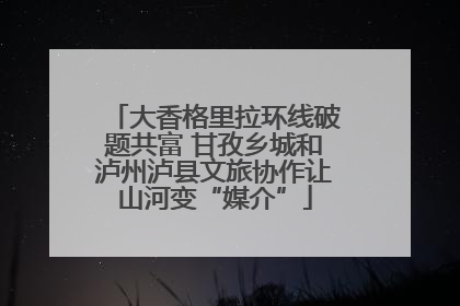 大香格里拉环线破题共富 甘孜乡城和泸州泸县文旅协作让山河变“媒介”