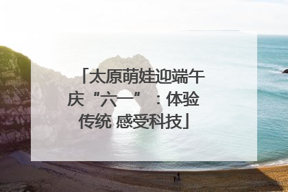 太原萌娃迎端午庆“六一”：体验传统 感受科技