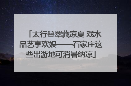 太行叠翠藏凉夏 戏水品艺享欢娱——石家庄这些出游地可消暑纳凉