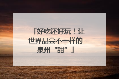 好吃还好玩！让世界品尝不一样的泉州“甜”