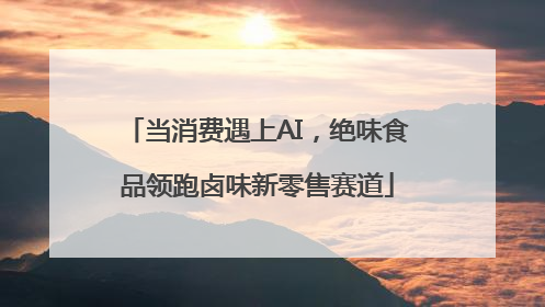 当消费遇上AI，绝味食品领跑卤味新零售赛道