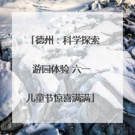 德州：科学探索 游园体验 六一儿童节惊喜满满