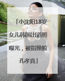 小沈阳18岁女儿韩国出道照曝光，被指撞脸孔孝真