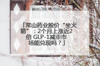 常山药业股价“坐火箭”：2个月上涨近2倍 GLP-1减重市场能兑现吗？