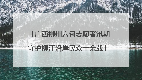 广西柳州六旬志愿者汛期守护柳江沿岸民众十余载