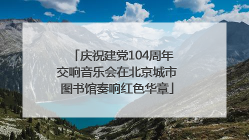 庆祝建党104周年交响音乐会在北京城市图书馆奏响红色华章