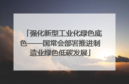强化新型工业化绿色底色——国常会部署推进制造业绿色低碳发展