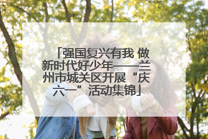 强国复兴有我 做新时代好少年——兰州市城关区开展“庆六一”活动集锦