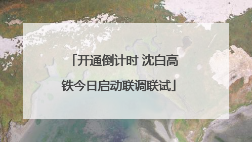 开通倒计时 沈白高铁今日启动联调联试