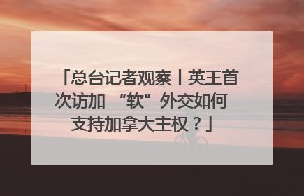 总台记者观察丨英王首次访加 “软”外交如何支持加拿大主权？