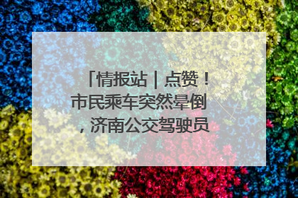 情报站｜点赞！市民乘车突然晕倒，济南公交驾驶员和乘客热心相助