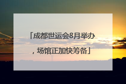成都世运会8月举办，场馆正加快筹备