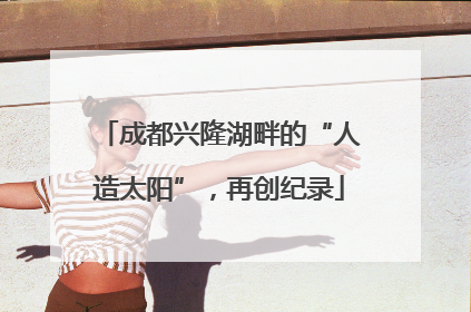 成都兴隆湖畔的“人造太阳”，再创纪录