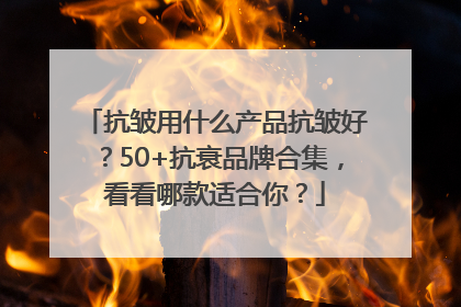 抗皱用什么产品抗皱好？50+抗衰品牌合集，看看哪款适合你？