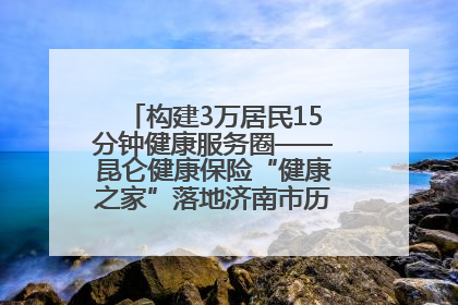 构建3万居民15分钟健康服务圈——昆仑健康保险“健康之家”落地济南市历城区鲍山街道