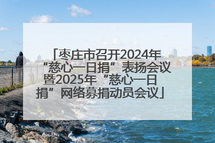 枣庄市召开2024年“慈心一日捐”表扬会议暨2025年“慈心一日捐”网络募捐动员会议