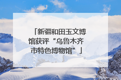新疆和田玉文博馆获评“乌鲁木齐市特色博物馆”
