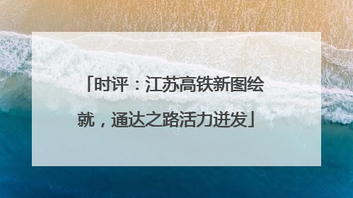 时评：江苏高铁新图绘就，通达之路活力迸发